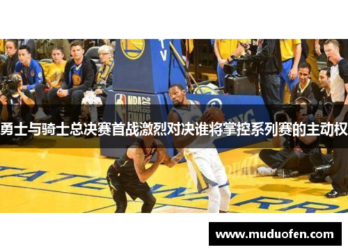 勇士与骑士总决赛首战激烈对决谁将掌控系列赛的主动权